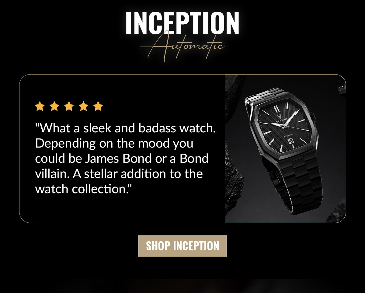 INCEPTION Automatic "What a sleek and badass watch. Depending on the mood you could be James Bond or a Bond villain. A stellar addition to the watch collection." SHOP INCEPTION