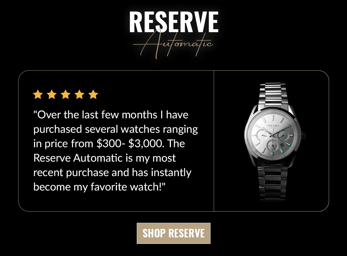 RESERVE Automatic "Over the last few months I have purchased several watches ranging in price from $300-$3,000. The Reserve Automatic is my most recent purchase and has instantly become my favorite watch!"