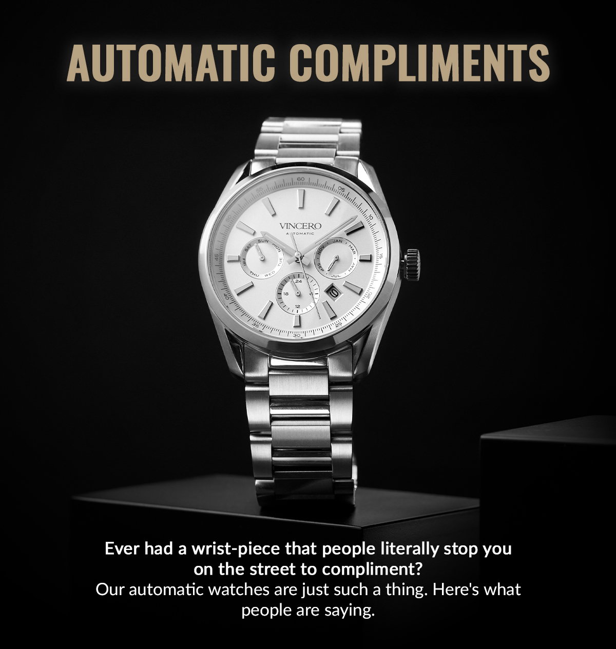 AUTOMATIC COMPLIMENTS Ever had a wrist-piece that people literally stop you on the street to compliment? Our automatic watches are ust such a thing. Here's what people are saying.  