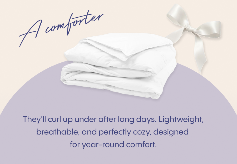 A comforter they'll curl up under after long days.  Lightweight, breathable, and perfectly cozy, designed for year-round comfort.