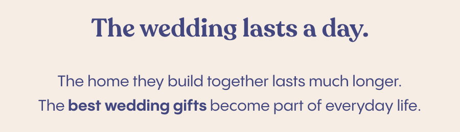 The wedding lasts a day. The home they build together lasts much longer.  The best wedding gifts become part of everyday life.