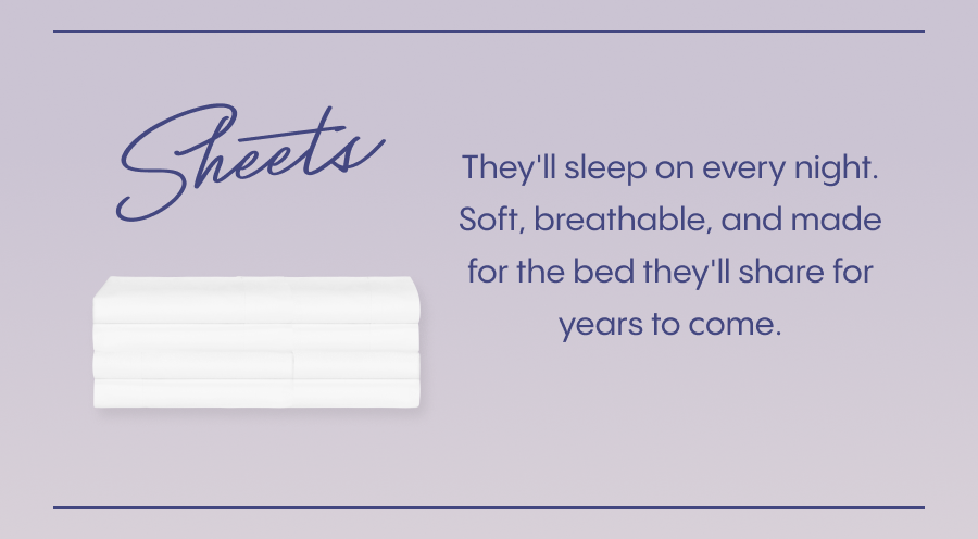 Sheets they'll sleep on every night.  Soft, breathable, and made for the bed they'll share for years to come.