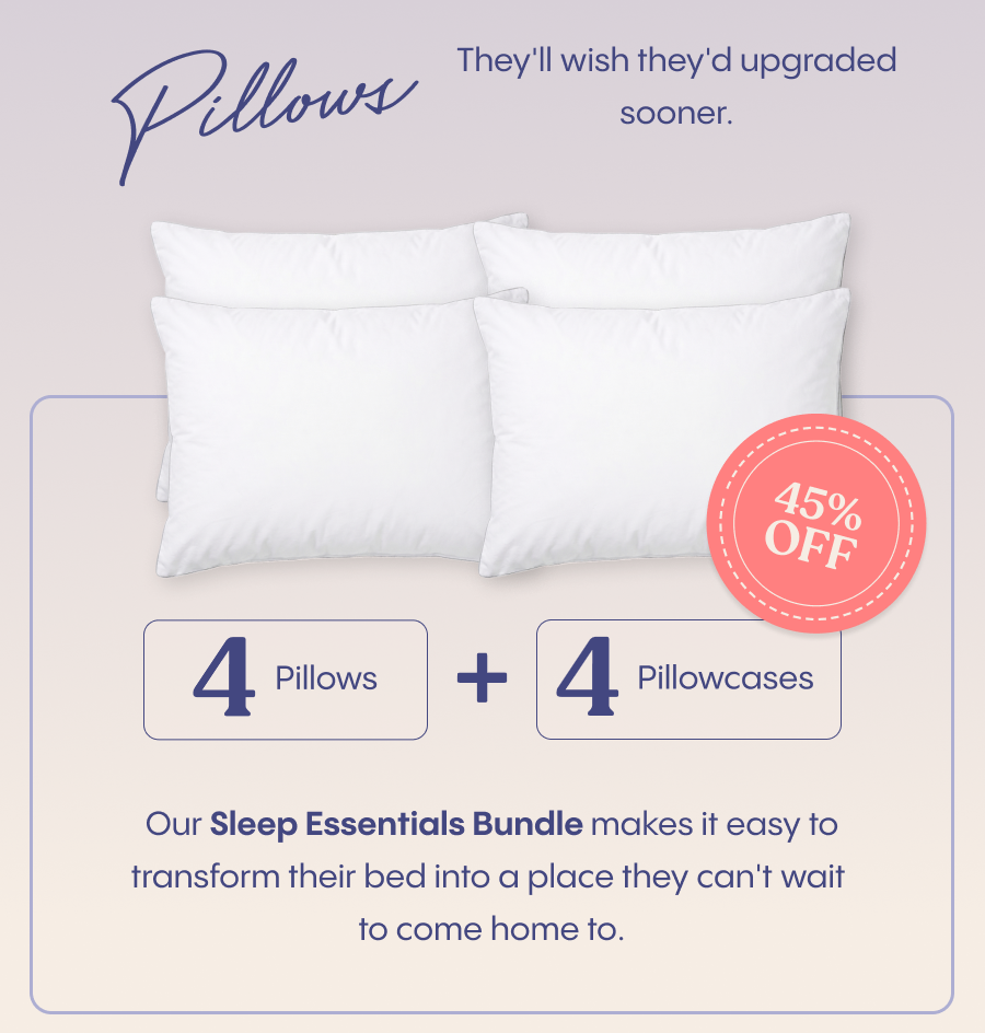 Pillows they'll wish they'd upgraded sooner.  With 4 pillows, 4 pillowcases, and 45% off, our Sleep Essentials Bundle makes it easy to transform their bed into a place they can't wait to come home to. 