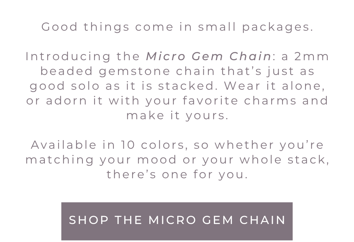 Introducing the Micro Gem Chain: a 2mm beaded gemstone chain that's just as good solo as it is stacked. Wear it alone, or adorn it with your favorite charms and make it yours. Available in 10 colors, so whether you're matching your mood or your whole stack, there's one for you. Shop now.