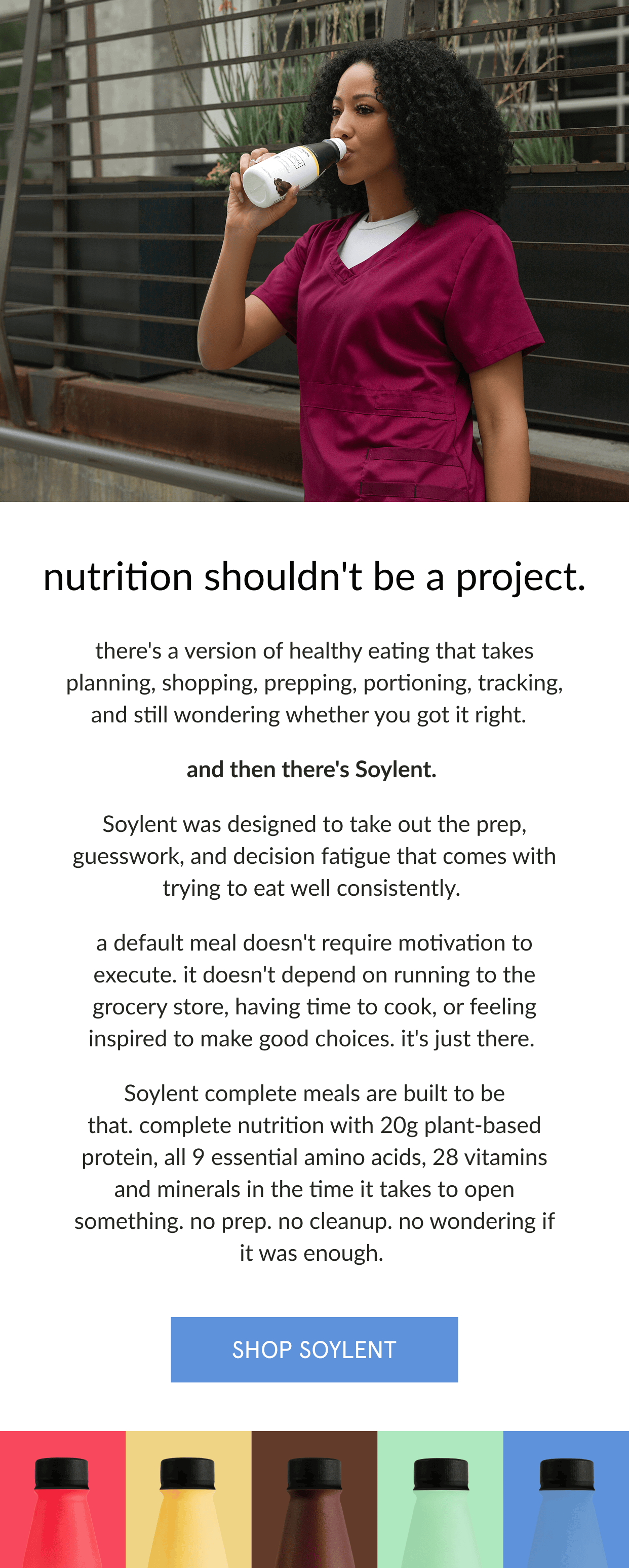  nutrition shouldn't be a project.   there's a version of healthy eating that takes planning, shopping, prepping, portioning, tracking, and still wondering whether you got it right.      and then there's Soylent.      Soylent was designed to take out the prep, guesswork, and decision fatigue that comes with trying to eat well consistently.      a default meal doesn't require motivation to execute. it doesn't depend on running to the grocery store, having time to cook, or feeling inspired to make good choices. it's just there.      Soylent is built to be that. complete nutrition with 20g plant-based protein, all 9 essential amino acids, 28 vitamins and minerals in the time it takes to open something. no prep. no cleanup. no wondering if it was enough.    