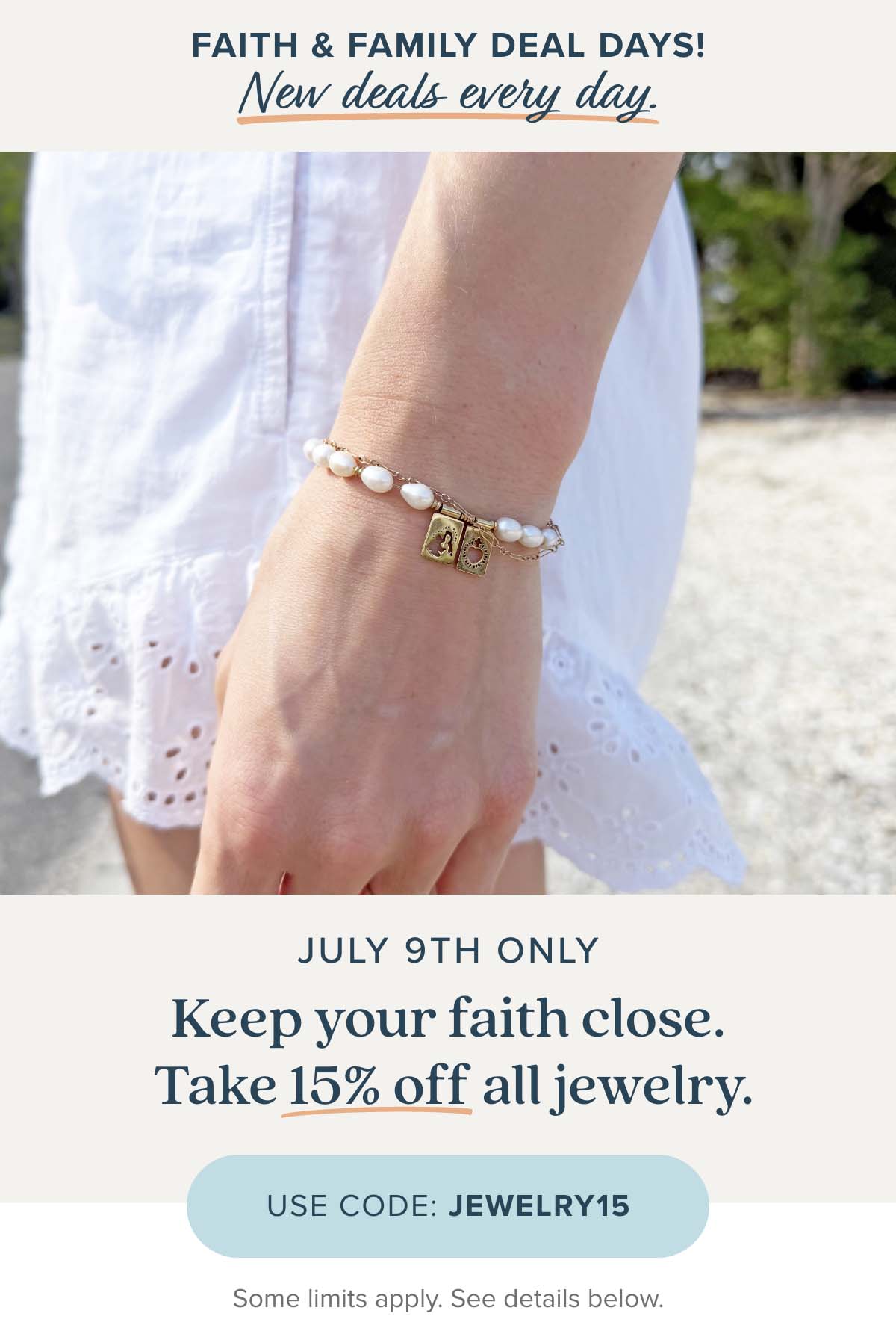 Faith & Family Deal Days new deals every day. July 9th Only: Keep your faith close. Take 15% off all jewelry. Use Code: JEWELRY15