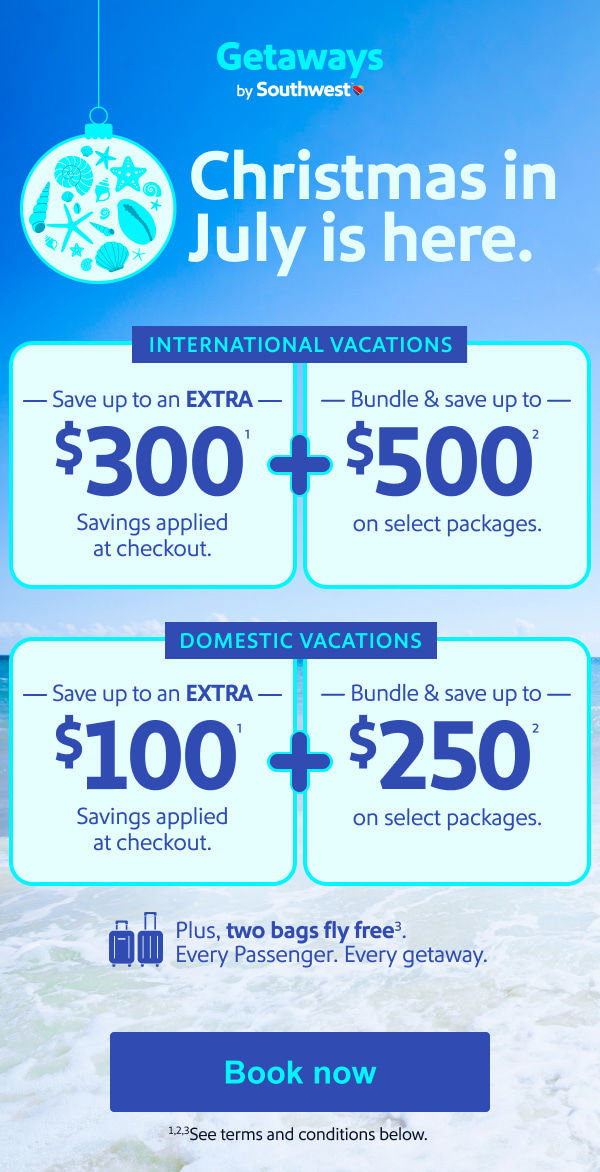 Christmas in July is here. International Vacations   Save up to an   EXTRA $300(1)   Savings applied at checkout.   +   Bundle & save up to   $500(2)   On select packages.      Domestic Vacations   Save up to an   EXTRA $100(1)   Savings applied at checkout.   +   Bundle & save up to   $250(2)   On select packages Plus, two bags fly free(3). Every Passenger. Every getaway. *See terms and conditions below.