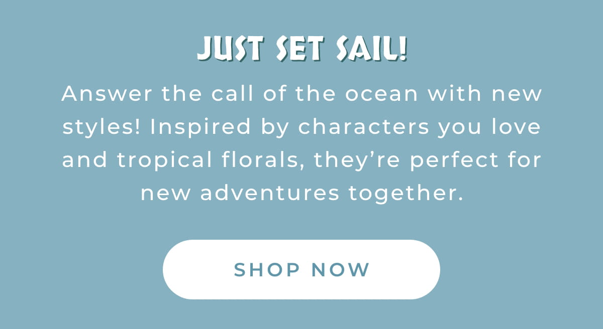 Just Set Sail! Answer the call of the ocean with new styles! Inspired by characters you love and tripical florals, they're perfect for new adventures together. [SHOP NOW]