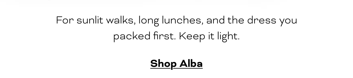 For sunlit walks, long lunches, and the dress you packed first. Keep it light.