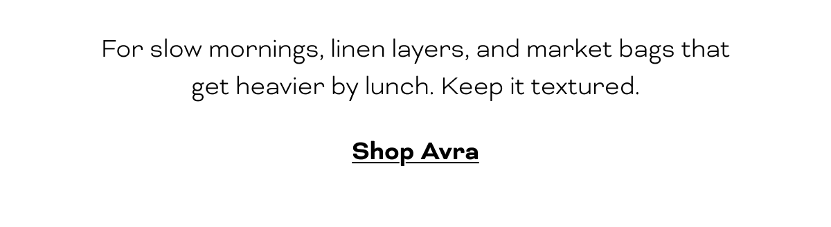 For slow mornings, linen layers, and market bags that get heavier by lunch. Keep it textured.