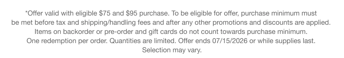 *Offer valid with eligible $75 and $95 purchase. To be eligible for offer, purchase minimum must be met before tax and shipping/handling fees and after any other promotions and discounts are applied. Items on backorder or pre-order and gift cards do not count towards purchase minimum. One redemption per order. Quantities are limited. Offer ends 07/15/2026 or while supplies last. Selection may vary.