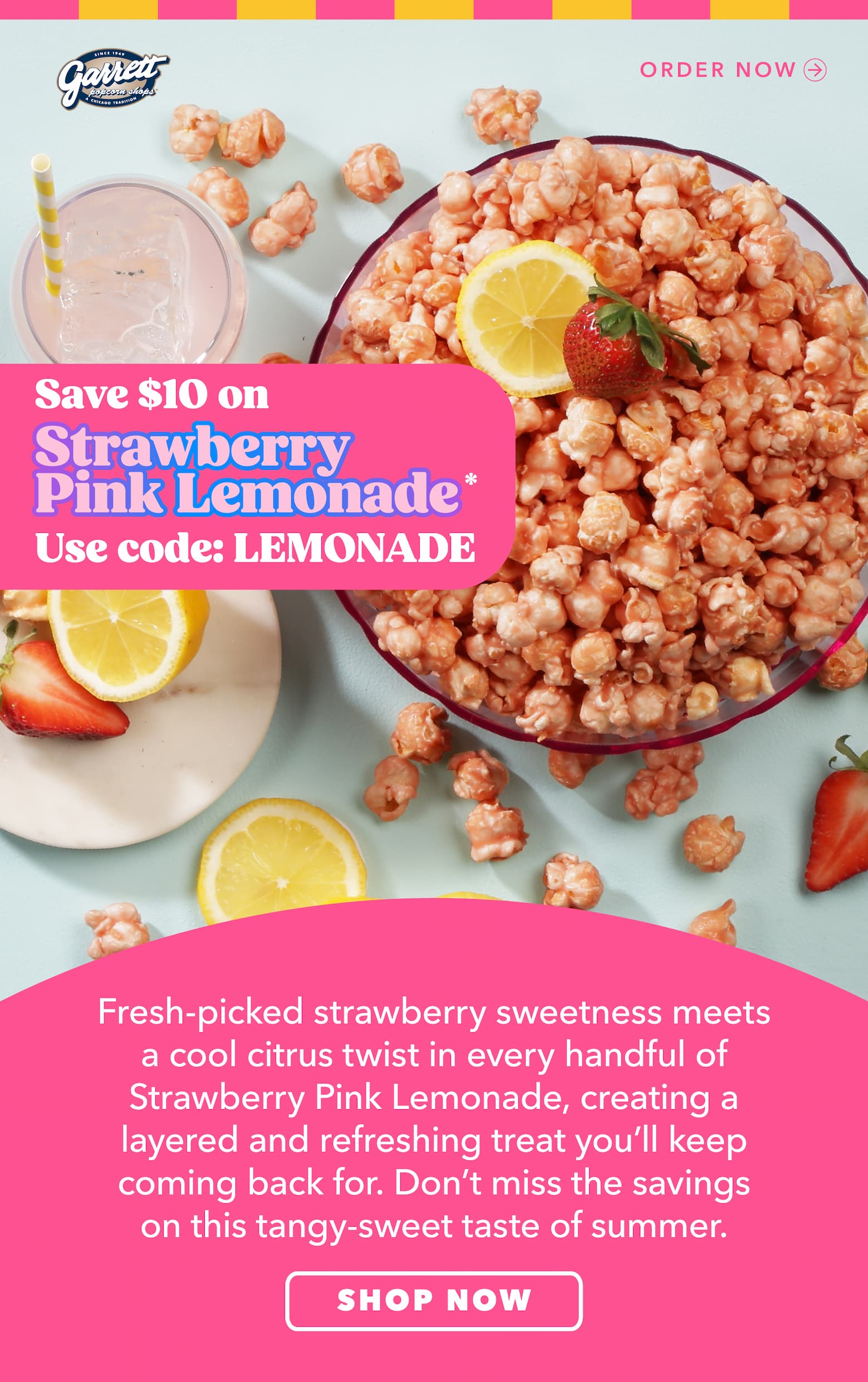 Save $10 with code LEMONADE*   Strawberry Pink Lemonade Fresh-picked strawberry sweetness meets a cool citrus twist in every handful of Strawberry Pink Lemonade, creating a layered and refreshing treat you’ll keep coming back for. Don’t miss the savings on this tangy-sweet taste of summer.  Order now