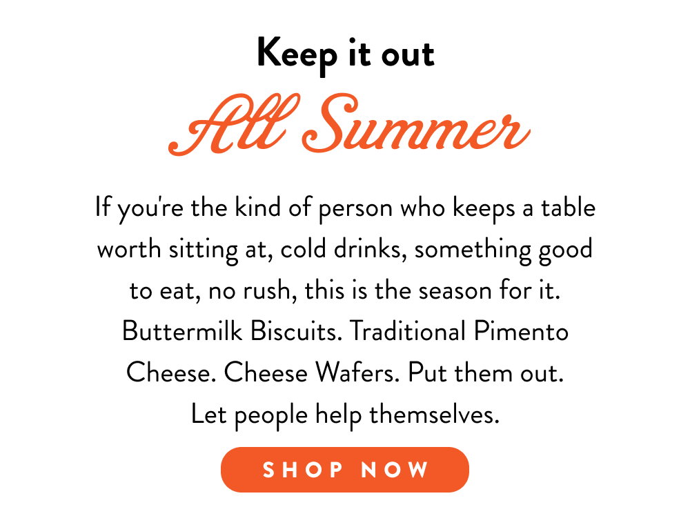 Keep it out All Summer. If you're the kind of person who keeps a table worth sitting at, cold drinks, something good to eat, no rush, this is the season for it. Buttermilk Biscuits. Traditional Pimento Cheese. Cheese Wafers. Put them out. Let people help themselves.