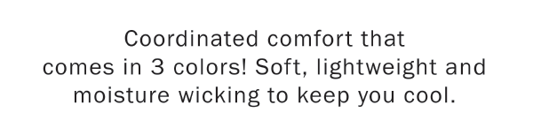 Coordinated comfort that   comes in 3 colors! Soft, lightweight and moisture wicking to keep you cool.