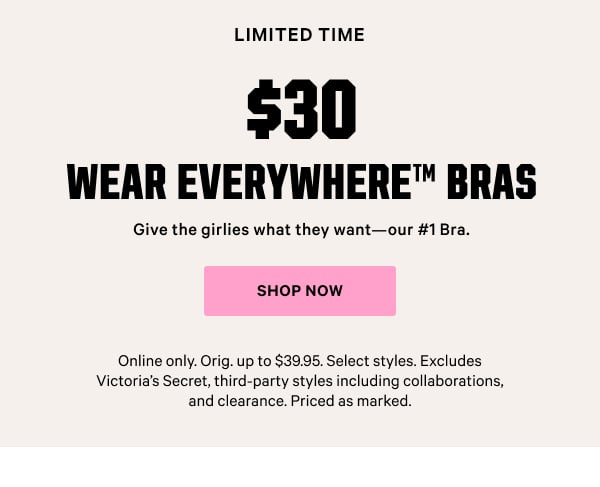 [Limited Time]    $30 Wear Everywhere Bras    Give the girlies what they want—our #1 Bra.   Online only. Orig. up to $39.95. Select styles. Excludes Victoria’s Secret, third-party styles including collaborations, and clearance. Priced as marked.    Shop Now >
