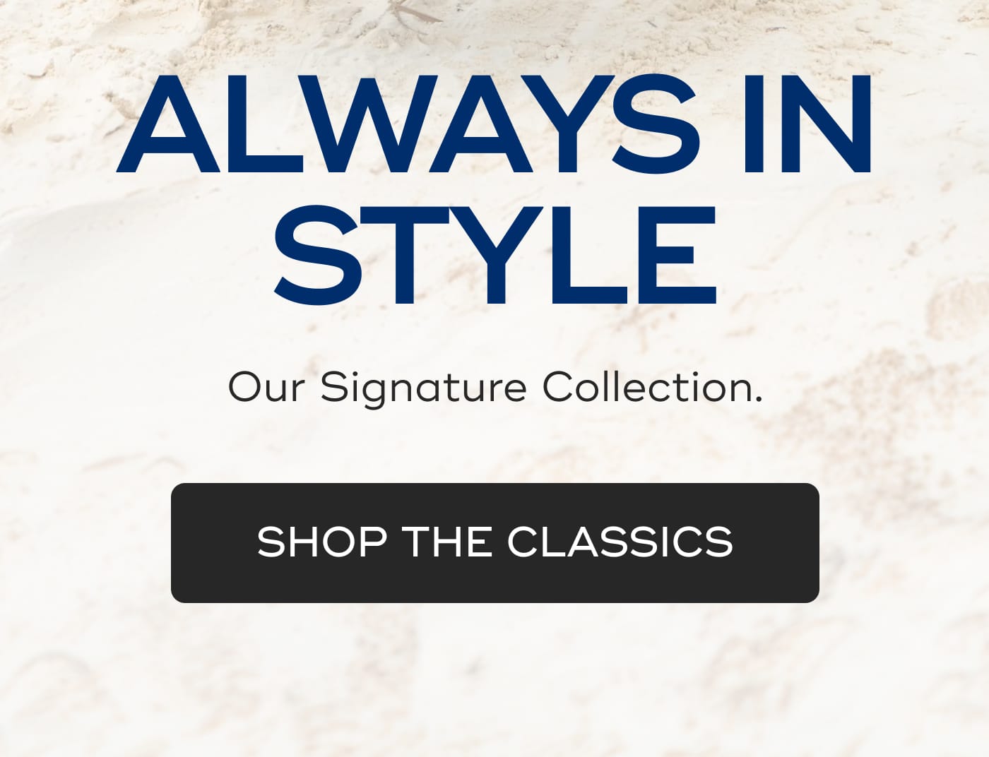 ALWAYS IN STYLE. Our Signature Collection. SHOP THE CLASSICS