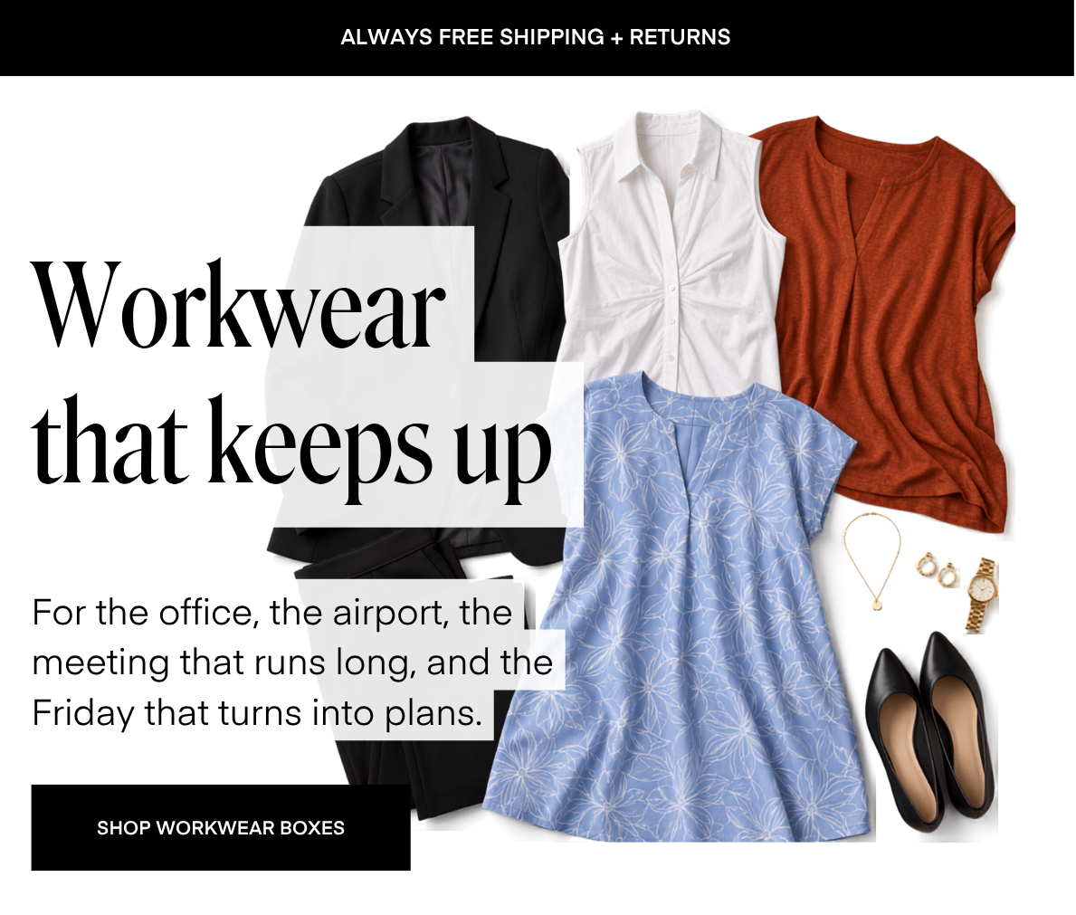 ALWAYS FREE SHIPPING + RETURNS Workwear that keeps up For the office, the airport, the meeting that runs long, and the Friday that turns into plans. SHOP WORKWEAR BOXES