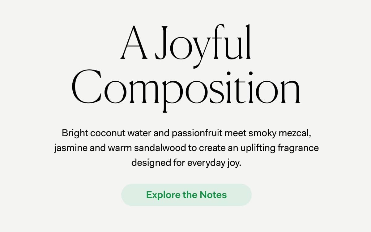 A Joyful Composition | Bright coconut water and passionfruit meet smoky mezcal, jasmine and warm sandalwood to create an uplifting fragrance designed for everyday joy. | Bright coconut water and passionfruit meet smoky mezcal, jasmine and warm sandalwood to create an uplifting fragrance designed for everyday joy.