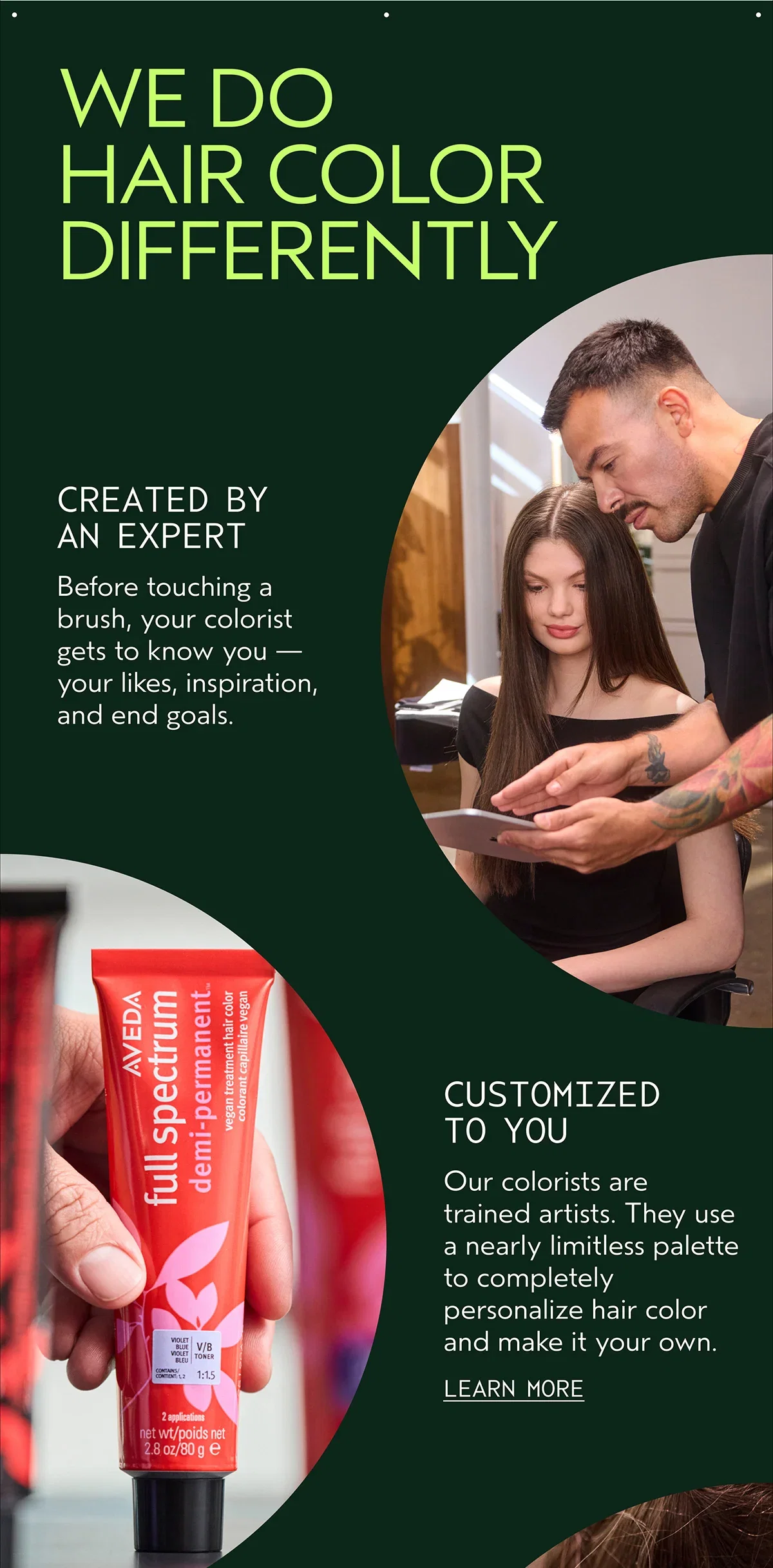 WE DO HAIR COLOR DIFFERENTLY | CREATED BY AN EXPERT | Before touching a brush, your colorist gets to know you — your likes, inspiration, and end goals. | CUSTOMIZED TO YOU | Our colorists are trained artists. They use a nearly limitless palette to completely personalize hair color and make it your own. | LEARN MORE