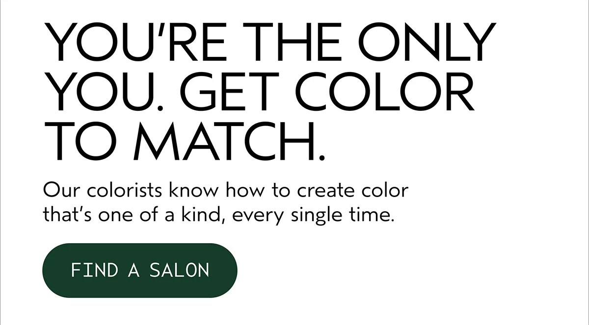 YOU’RE THE ONLY YOU. GET COLOR TO MATCH. | Our colorists know how to create color that’s one of a kind, every single time. | FIND A SALON