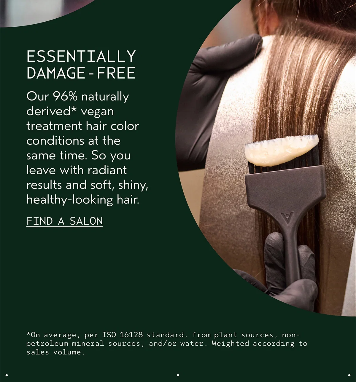 ESSENTIALLY DAMAGE-FREE | Our 96% naturally derived* vegan treatment hair color conditions at the same time. So you leave with radiant results and soft, shiny, healthy-looking hair. | FIND A SALON | *On average, per ISO 16128 standard, from plant sources, non-petroleum mineral sources, and/or water. Weighted according to sales volume.