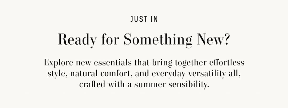Text reads: Just In. Ready for Something New? Explore new essentials that bring together effortless style, natural comfort, and everyday versatility all, crafted with a summer sensibility.