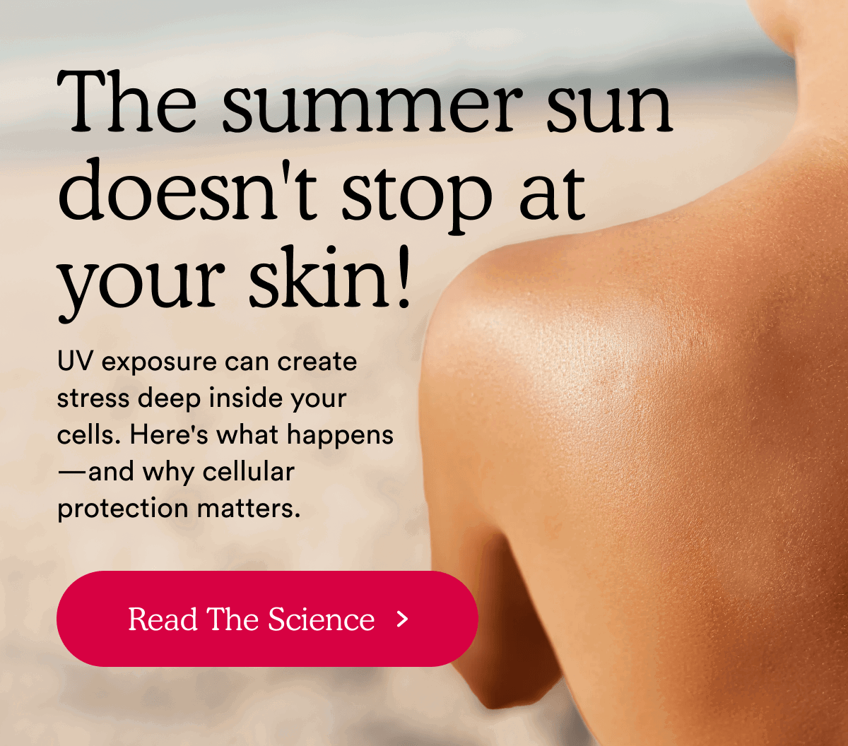 The summer sun doesn't stop at your skin! Read The Science >