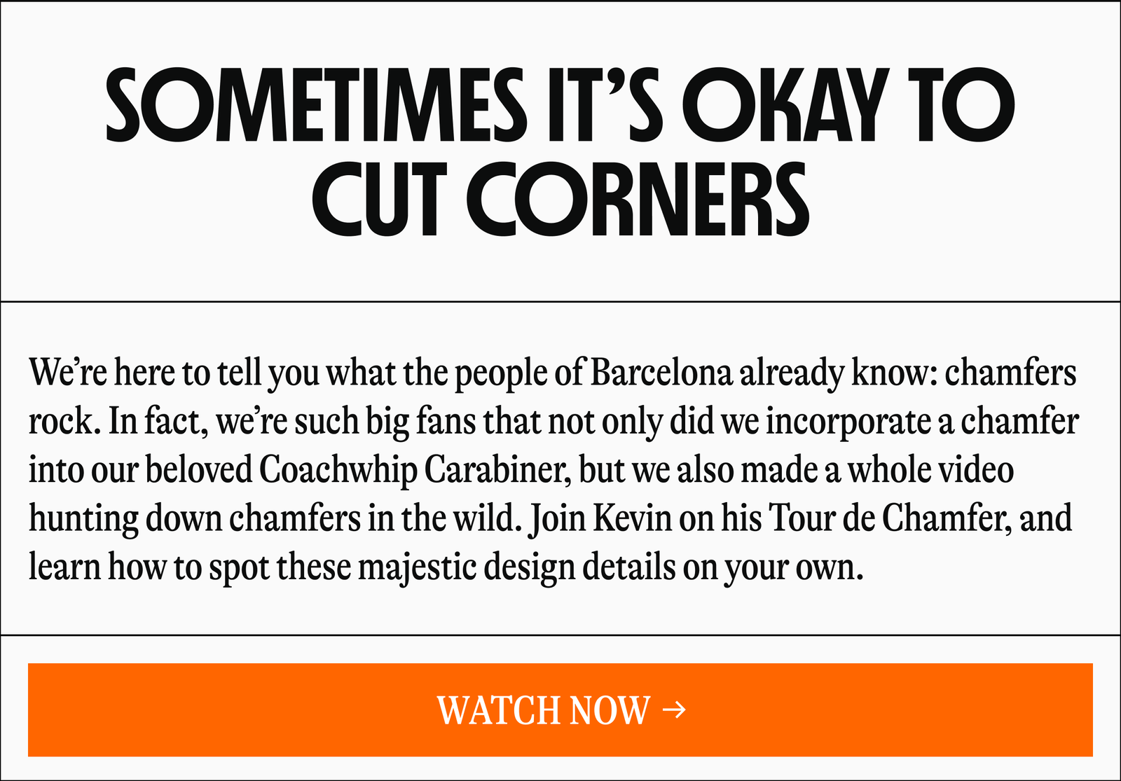 SOMETIMES IT'S OKAY TO CUT CORNERS | We're here to tell you what the people of Barcelona already know: chamfers rock. In fact, we're such big fans that not only did we incorporate a chamfer to our beloved Coachwhip Carabiner, but we also made a whole video hunting down chamfers in the wild. Join Kevin on his Tour de Chamfer, and learn how to spot these majestic design details on your own. [WATCH NOW →]