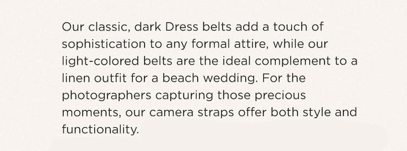 Our classic, dark Dress belts add a touch of sophistication to any formal attire while our light-colored leather belts are the ideal complement to a linen outfit for a beach wedding. For the photographers capturing those precious moments, our camera straps offer both style and functionality. And if you're looking for a unique and thoughtful wedding gift, our handmade Mazama ceramic tableware sets are the perfect choice. Celebrate love and style because every moment deserves to be cherished. 