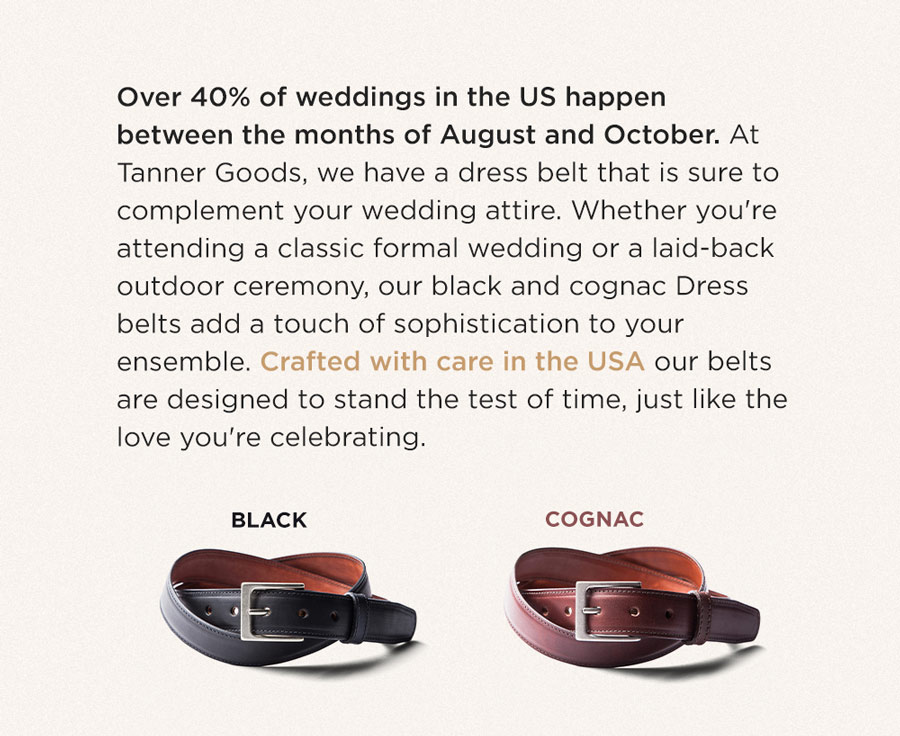 Over 40% of weddings in the US happen between the months of August and October. At Tanner Goods, we have dress belts that are sure to complement your wedding attire. Whether you're attending a classic formal wedding or a laid-back outdoor ceremony, our black and cognac Dress belts add a touch of sophistication to your ensemble. Crafted with are in the USA our belts are designed to stand the test of time, just like the love youre celebrating.