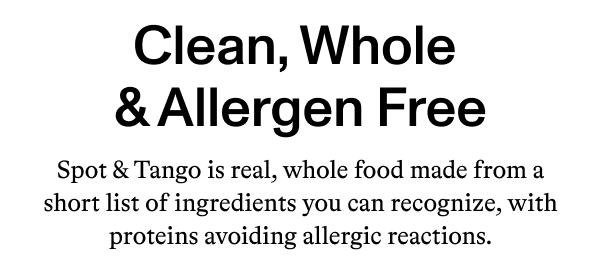 Clean, Whole & Allergen Free  Spot & Tango is real, whole food made from a short list of ingredients you can recognize, with proteins avoiding allergic reactions.
