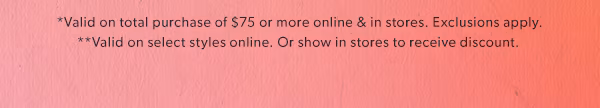 *Valid on total purchase of $75 or more online & in stores. Exclusions apply. **Valid on select styles online. Or show in stores to receive discount.