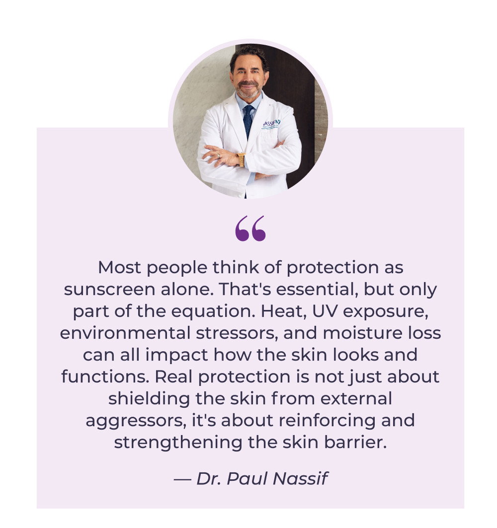 Most people think of protection as sunscreen alone. That's essential, but only part of the equation. Heat, UV exposure, environmental stressors, and moisture loss can all impact how the skin looks and functions. Real protection is not just about shielding the skin from external aggressors, it's about reinforcing and strengthening the skin barrier. - Dr. Paul Nassif