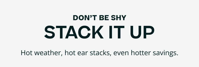 Don’t be shy. Stack it up. Hot weather, ear stacks & hotter savings.