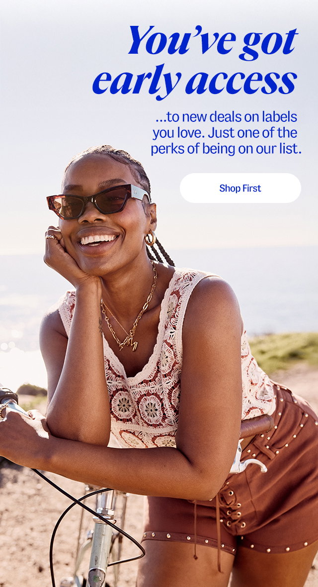 You've got early access to new deals on labels you love. Just one of the perks of being on our list. Shop first
