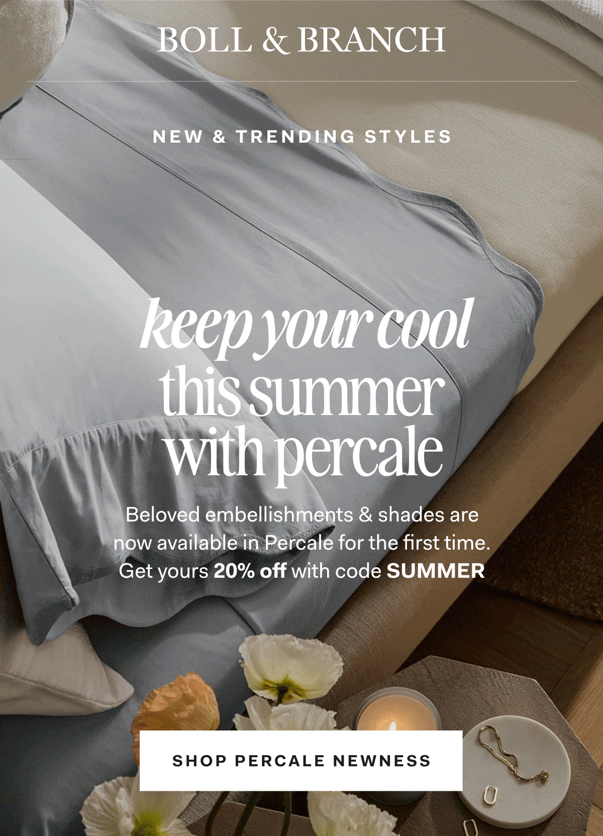 Boll & Branch New & trending styles keep your cool this summer with percale Beloved embellishments & shades are now available in Percale for the first time. get yours 20% off with code SUMMER SHOP PERCALE NEWNESS