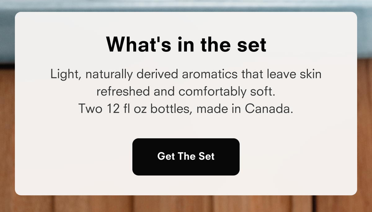 What's in the set  Light, naturally derived aromatics that leave skin refreshed and comfortably soft. Two 12 fl oz bottles, made in Canada.  Get The Set