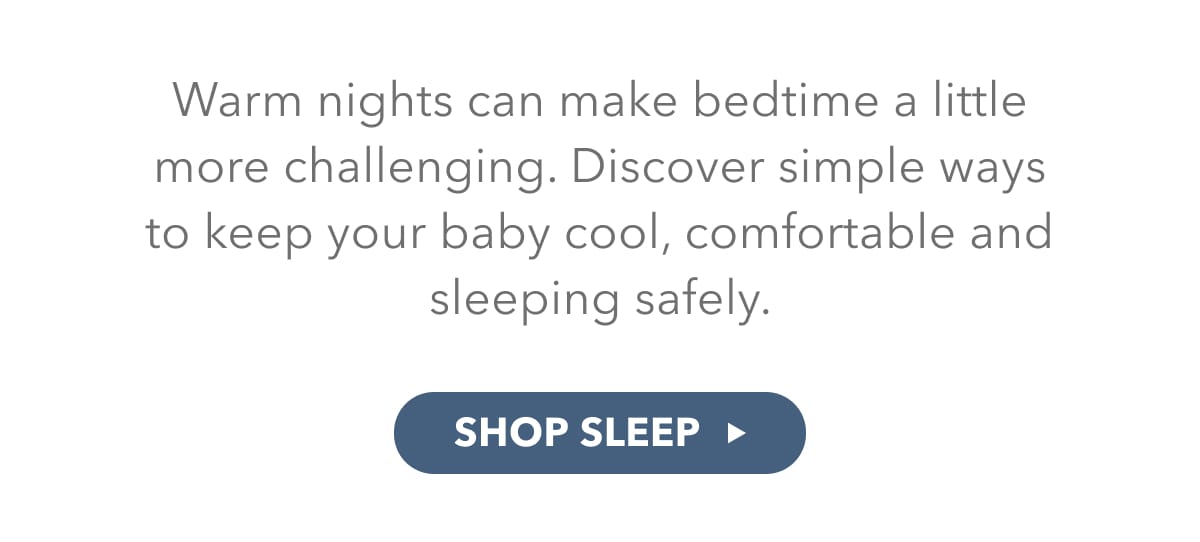 Warm nights can make bedtime a little more challenging. Discover simple ways to keep your baby cool, comfortable and sleeping safely.  - SHOP SLEEP 