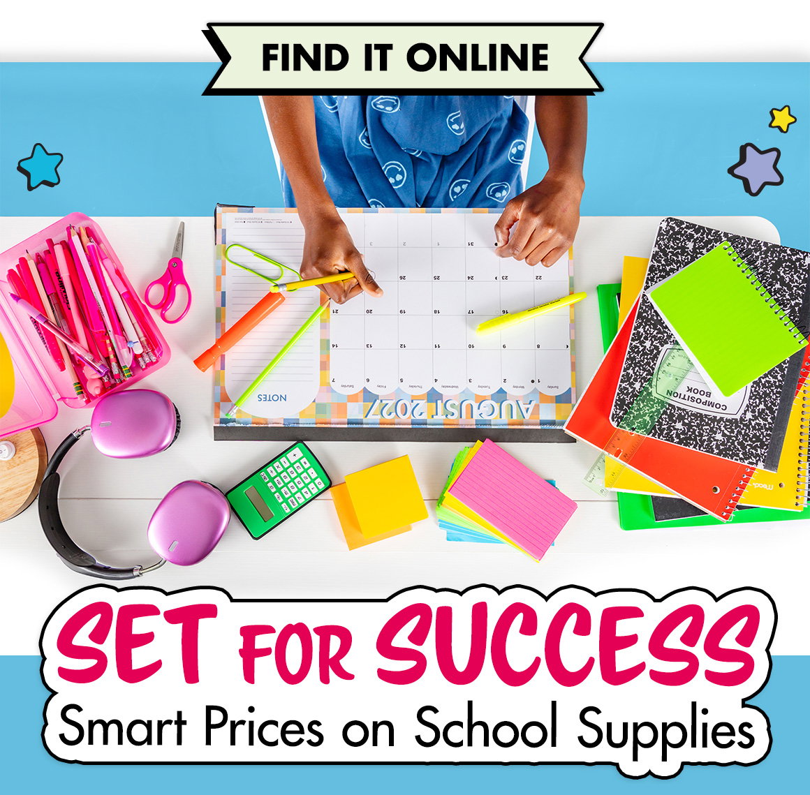 Set for Success: Smart Prices on School Supplies. Image of a desk seen from above filled with notebooks, a pencil box, pens and pencils, scissors, highlighters, a calculator, index cards, sticky notes, and a large desk calendar. A girl's hands are visible as she writes a note on the calendar.