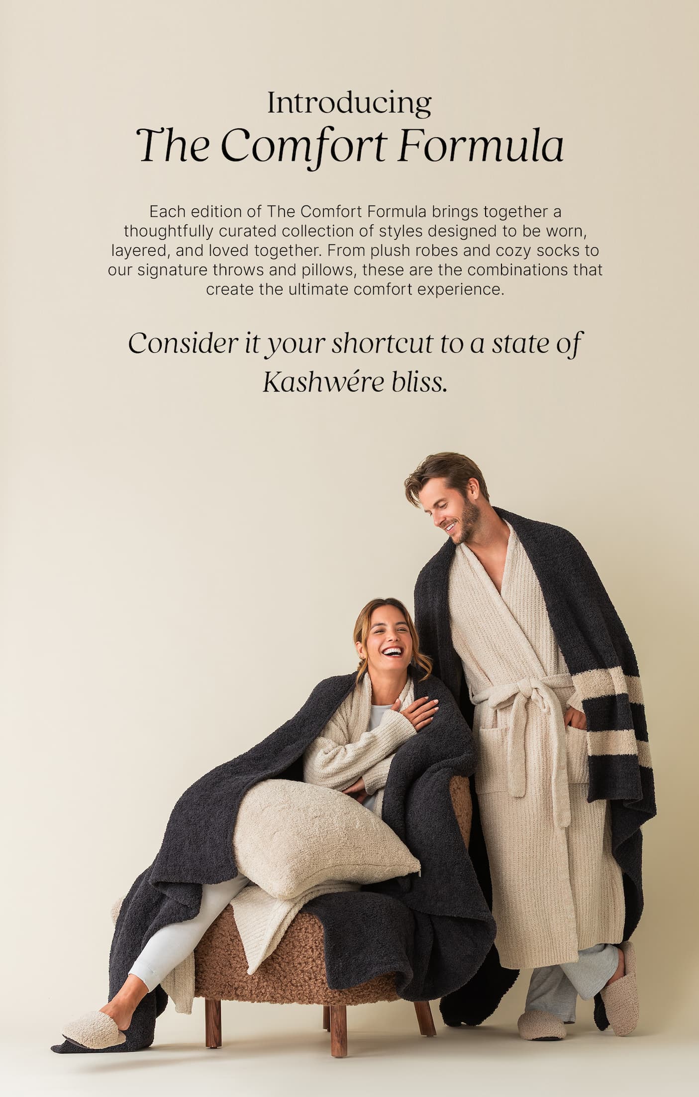 Introducing The Comfort Formula  Each edition of The Comfort Formula brings together a thoughtfully curated collection of styles designed to be worn, layered, and loved together. From plush robes and cozy socks to our signature throws and pillows, these are the combinations that create the ultimate comfort experience.  Consider it your shortcut to a state of Kashwére bliss. Image showing models wearing robes with throws draped over their shoulders.