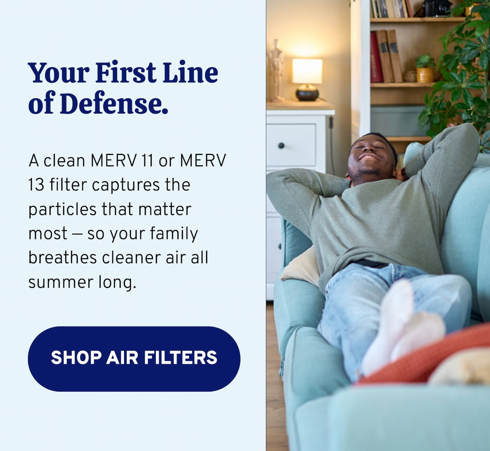 Your First Line of Defense. A clean MERV 11 or MERV 13 filter captures the particles that matter most — so your family breathes cleaner air all summer long. 