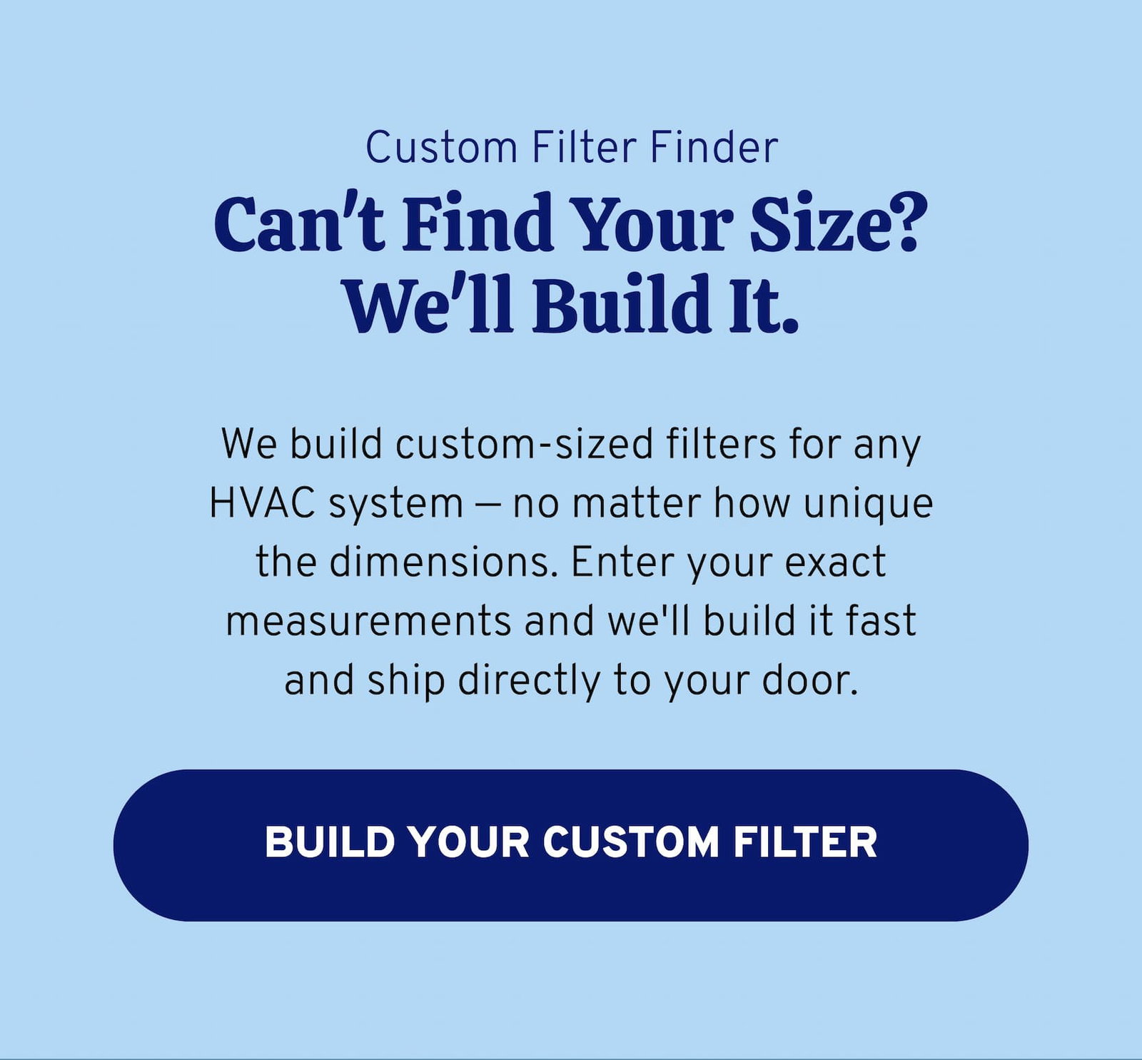 Custom Filter Finder. Can't Find Your Size? We'll Build It. We build custom-sized filters for any HVAC system — no matter how unique the dimensions. Enter your exact measurements and we'll build it fast and ship directly to your door. BUILD YOUR CUSTOM FILTER