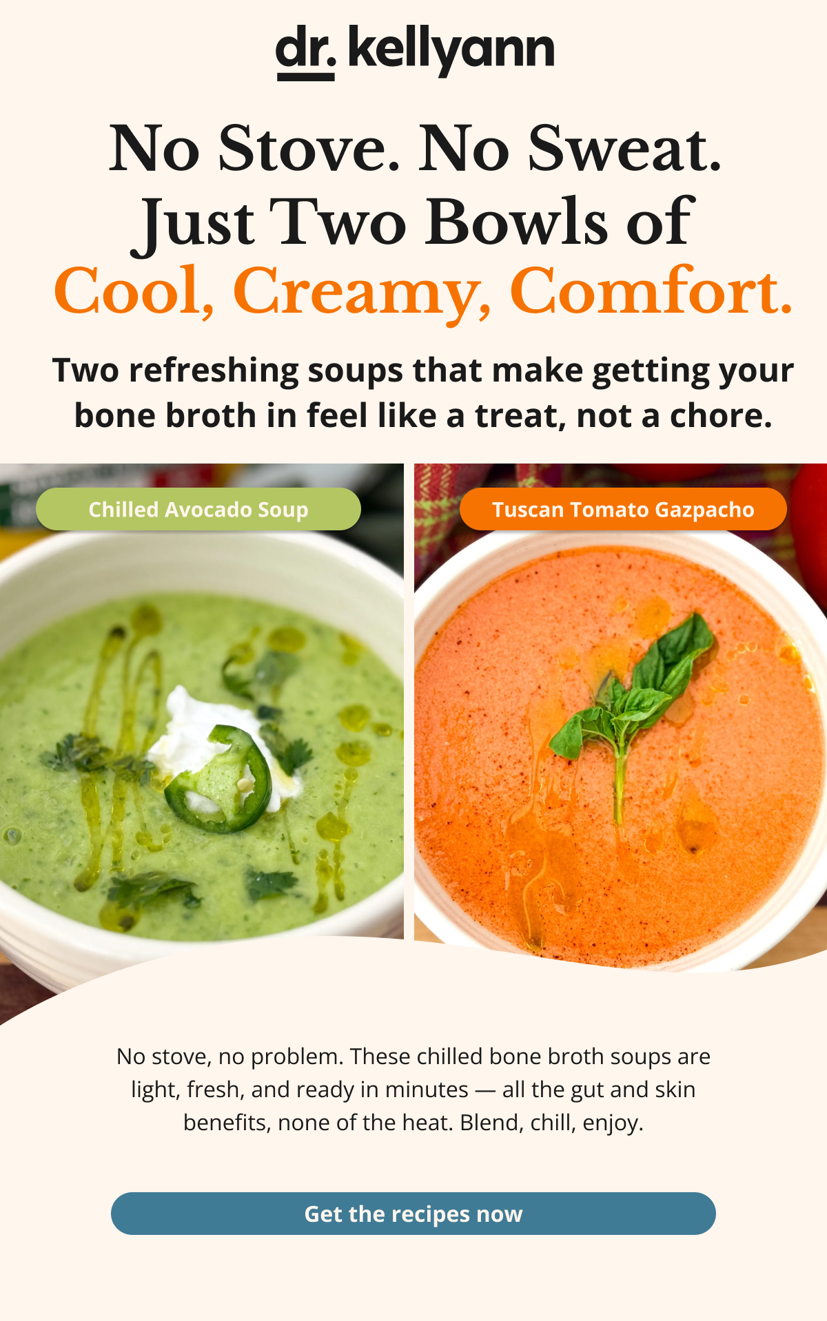 no stove. no sweat. just two bowls of cool, creamy, comfort. two refreshing soups that make getting your bone broth in feel like a treat, not a chore. no stove, no problem. these chilled bone broth soups are light, fresh, and ready in minutes --all the gut and skin benefits, non of the heat. blend, chill, enjoy. get the recipes now