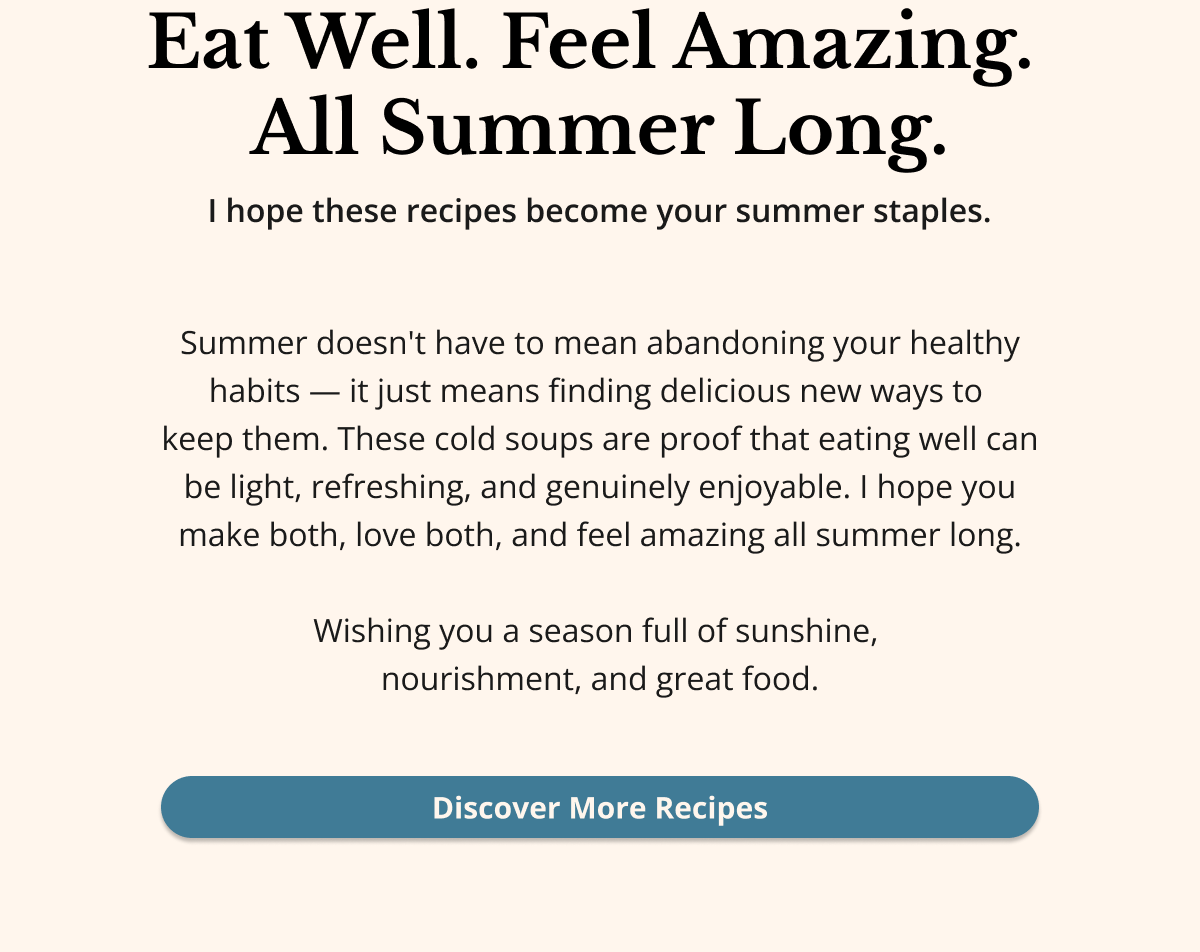 eat well. feel amazing. all summer long. i hope these recipes become your summer staples. summer doesn't have to mean abandoning your healthy habits - it just means finding delicious new ways to keep them. these cold soups are proof that eating well can be light, refreshing, and genuinely enjoyable. i hope you make both, love both, and feel amazing all summer long. wishing you a season full of sunshine, nourishment, and great food. discover more recipes
