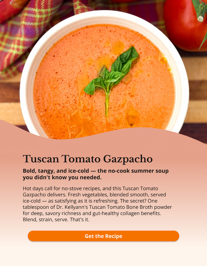 tuscan tomato gazpacho bold, tangy, and ice-cold -- the no-cook summer soup you didn't know you needed. hot days call for no-stove recipes, and this tuscan tomato gazpacho delivers. fresh vegetables, blended smooth, served ice-cold -- as satisfying as it is refreshing. the secret? one tablespoon of dr. kellyann's tuscan tomato bone broth powder for deep savory richness and gut-healthy collagen benefits. blend, strain, serve. that's it. get the recipe