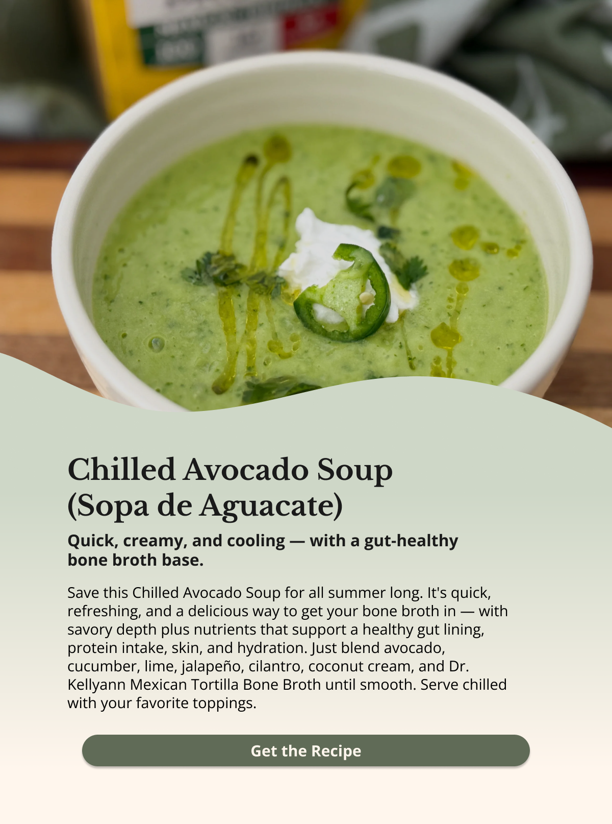 chilled avocado soup (sopa de agucate) quick, creamy, and cooling -- with a gut-healthy bone broth base. save this chilled avocado soup for all summer long. it's quick, refreshing, and a delicious way to get your bone broth in - with a savory depth plus nutrients that support a healthy gut lining, protein intake, skin, and hydration. just blend avocado, cucumber, lime. jalapeno, cilantro, coconut cream, and dr. kellyann mexican tortilla bone broth until smooth. serve chilled with your favorite toppings. get the recipe
