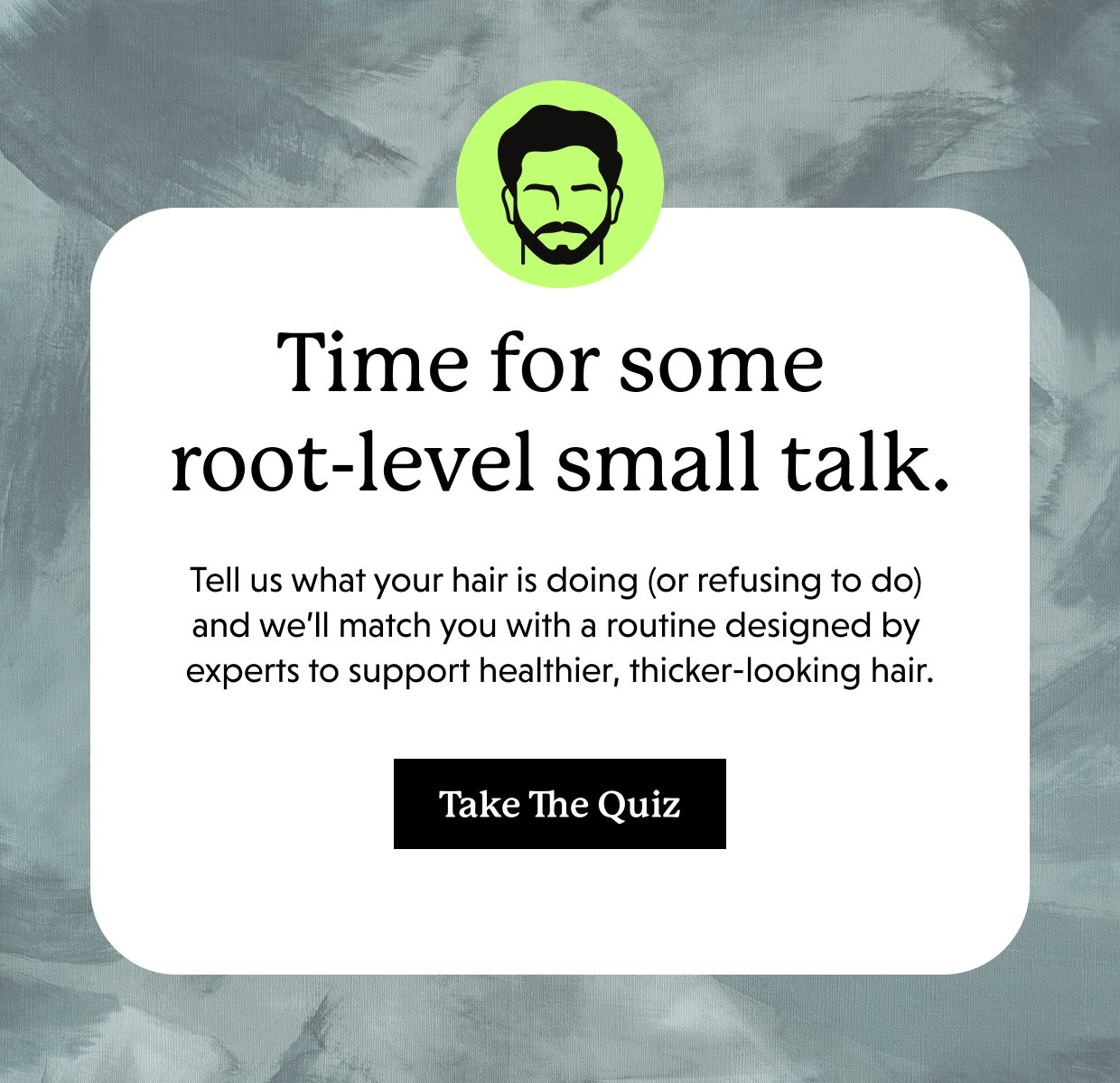 Time for some root-level small talk. Tell us what your hair is doing (or refusing to do) and we’ll match you with a routine designed by experts to support healthier, thicker-looking hair. Take the quiz >>