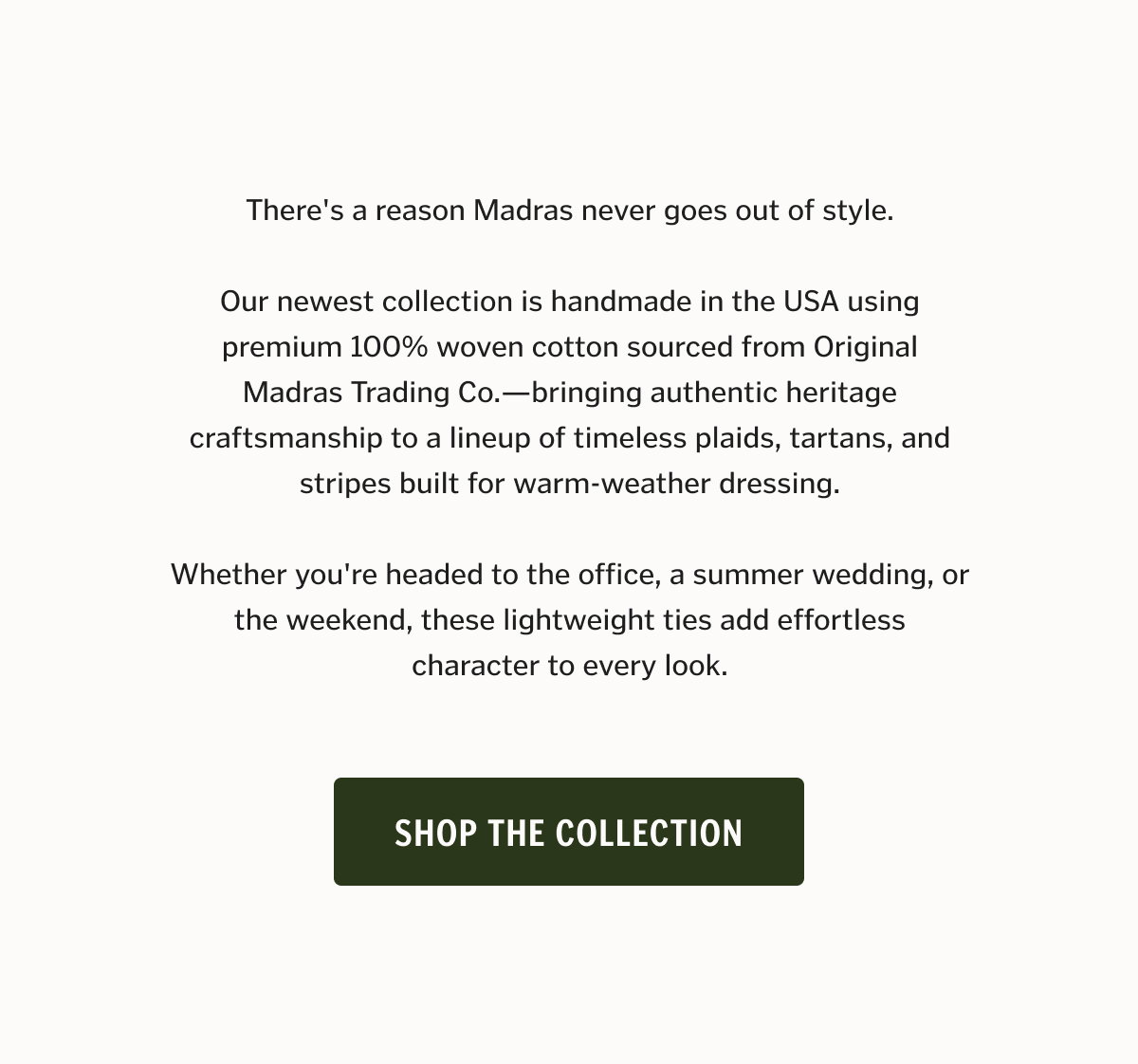 There's a reason Madras never goes out of style. Our newest collection is handmade in the USA using premium 100% woven cotton sourced from Original Madras Trading Co.—bringing authentic heritage craftsmanship to a lineup of timeless plaids, tartans, and stripes built for warm-weather dressing. Whether you're headed to the office, a summer wedding, or the weekend, these lightweight ties add effortless character to every look. Shop The Collection