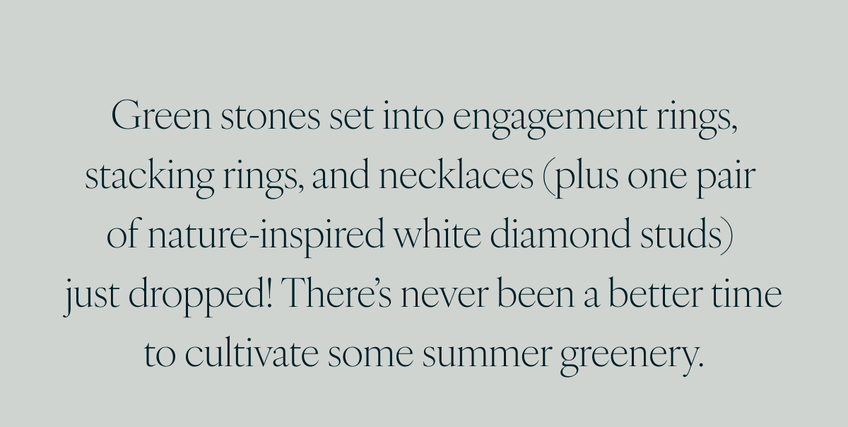 Green stones set into engagement rings, stacking rings, and necklaces (plus one pair of nature-inspired white diamond studs) just dropped! There’s never been a better time to cultivate some summer greenery.