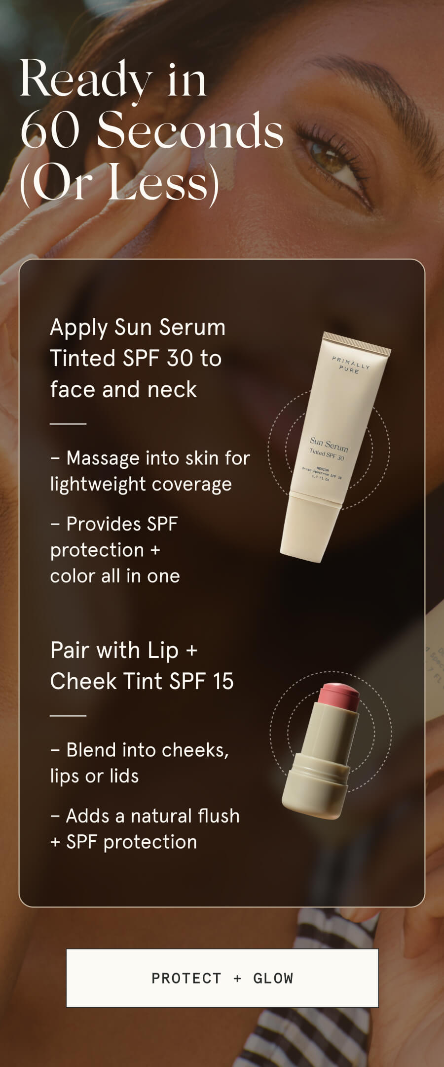 Ready in 60 Seconds (Or Less) 01 Apply Sun Serum Tinted SPF 30 to face and neck – Massage into skin for lightweight coverage – Provides SPF protection + color all in one 02 Pair with Lip + Cheek Tint SPF 15 – Blend into cheeks, lips or lids – Adds a natural flush + SPF protection [PROTECT + GLOW]